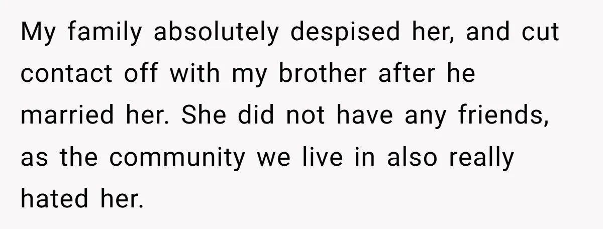 My family absolutely despised her, and cut contact off with my brother after he married her. She did not have any friends, as the community we live in also really...