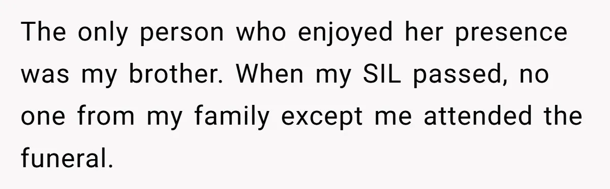 The only person who enjoyed her presence was my brother. When my SIL passed, no one from my family except me attended the funeral.