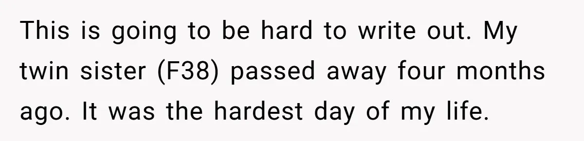 This is going to be hard to write out. My twin sister (F38) passed away four months ago. It was the hardest day of my life.