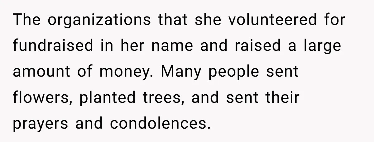 The organizations that she volunteered for fundraised in her name and raised a large amount of money. Many people sent flowers, planted trees, and sent their prayers and condolences.