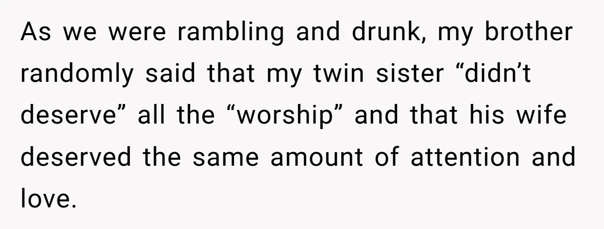 As we were rambling and drunk, my brother randomly said that my twin sister “didn’t deserve” all the “worship” and that his wife deserved the same amount of attention and...
