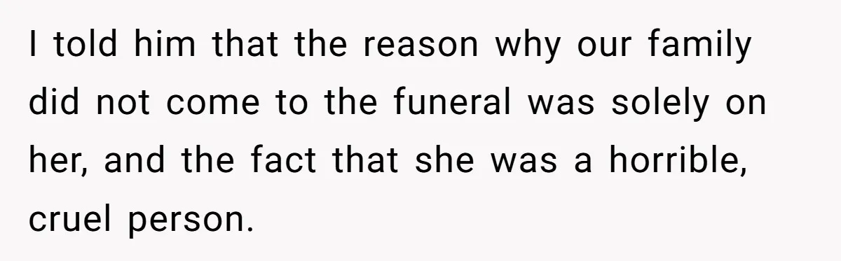 I told him that the reason why our family did not come to the funeral was solely on her, and the fact that she was a horrible, cruel person.