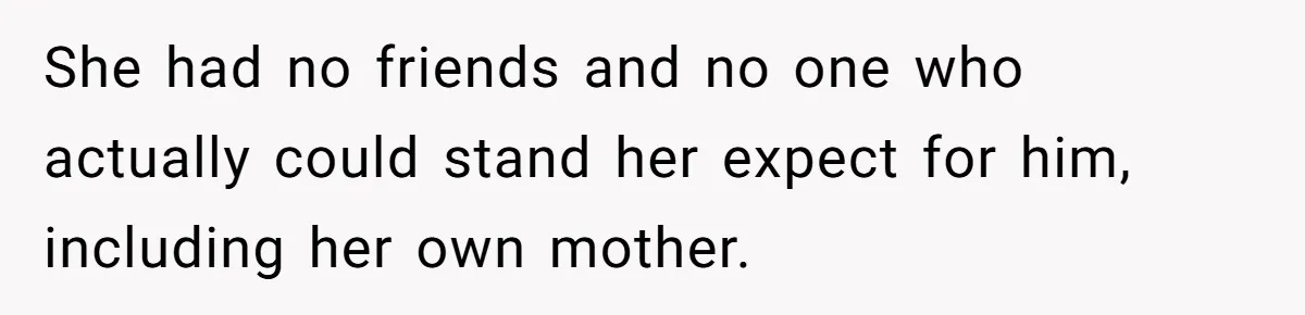 She had no friends and no one who actually could stand her expect for him, including her own mother.