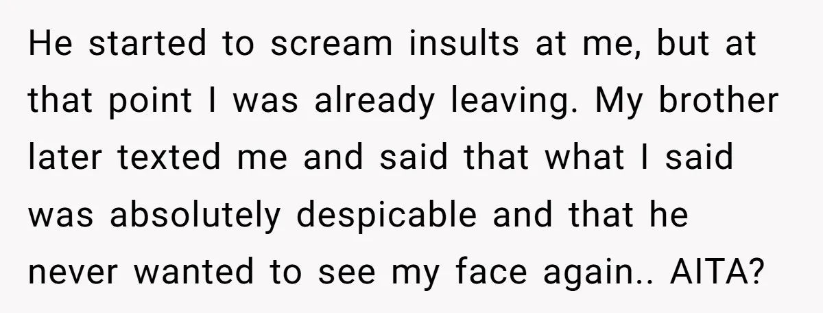He started to scream insults at me, but at that point I was already leaving. My brother later texted me and said that what I said was absolutely despicable and...