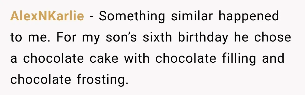AlexNKarlie − Something similar happened to me. For my son’s sixth birthday he chose a chocolate cake with chocolate filling and chocolate frosting.
