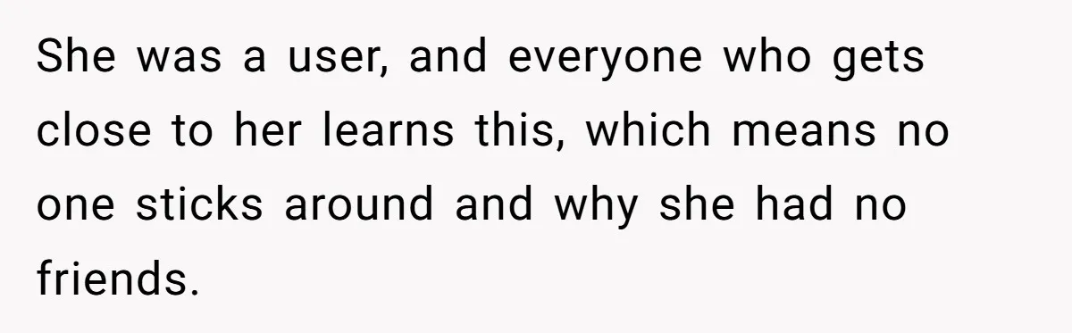 She was a user, and everyone who gets close to her learns this, which means no one sticks around and why she had no friends.