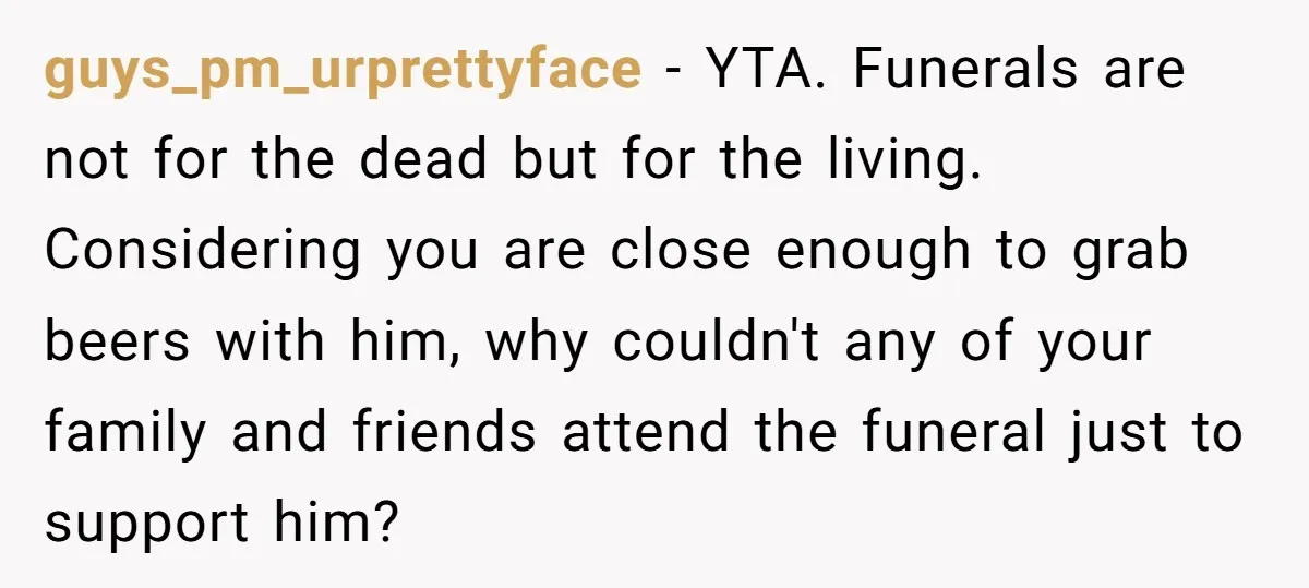 guys_pm_urprettyface − YTA. Funerals are not for the dead but for the living. Considering you are close enough to grab beers with him, why couldn't any of your family and...