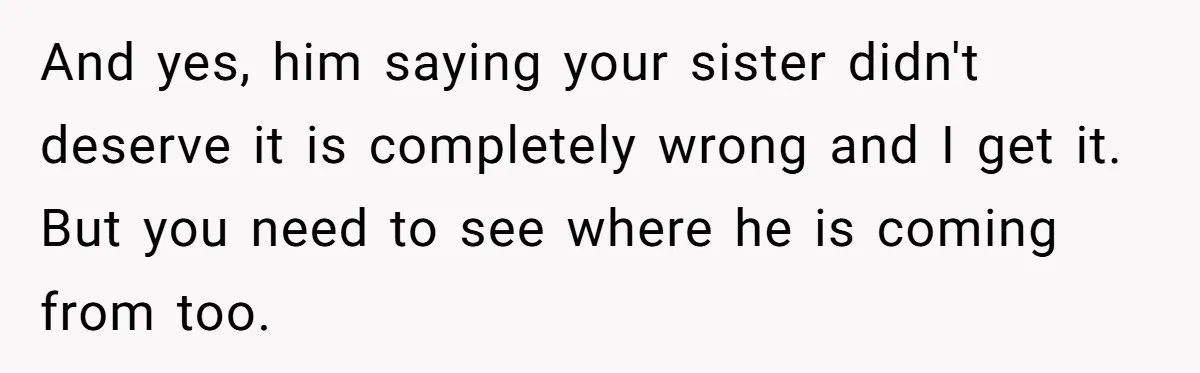 And yes, him saying your sister didn't deserve it is completely wrong and I get it. But you need to see where he is coming from too.