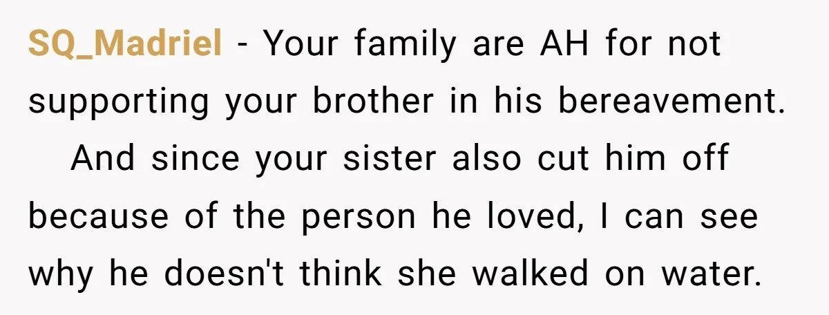 SQ_Madriel − Your family are AH for not supporting your brother in his bereavement. And since your sister also cut him off because of the person he loved, I can...