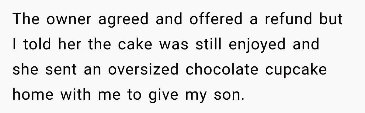 The owner agreed and offered a refund but I told her the cake was still enjoyed and she sent an oversized chocolate cupcake home with me to give my son.