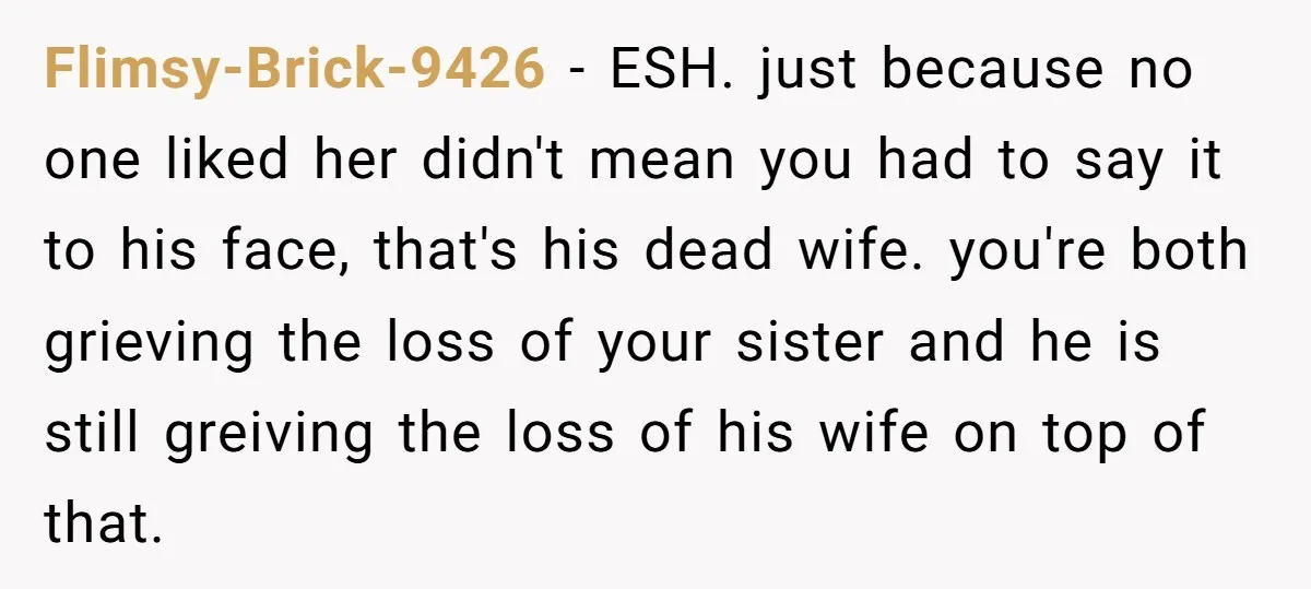 Flimsy-Brick-9426 − ESH. just because no one liked her didn't mean you had to say it to his face, that's his dead wife. you're both grieving the loss of your...