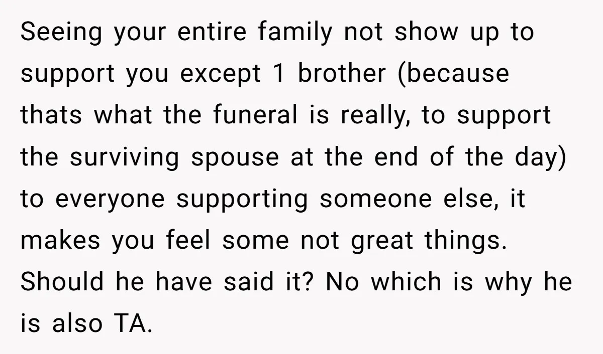 Seeing your entire family not show up to support you except 1 brother (because thats what the funeral is really, to support the surviving spouse at the end of the...