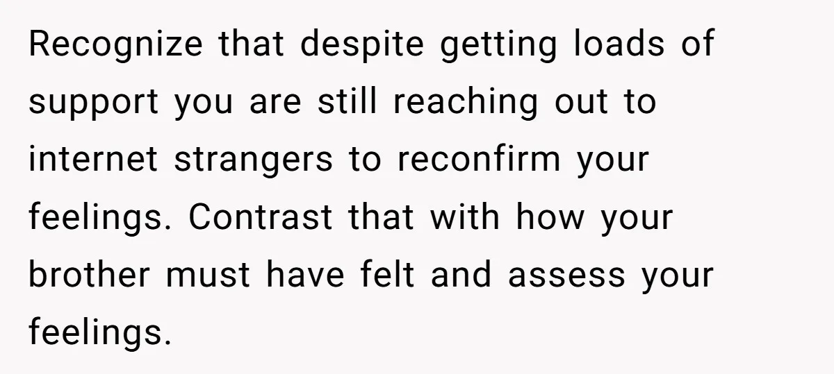 Recognize that despite getting loads of support you are still reaching out to internet strangers to reconfirm your feelings. Contrast that with how your brother must have felt and assess...