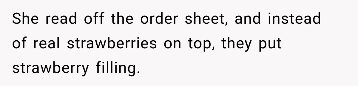 She read off the order sheet, and instead of real strawberries on top, they put strawberry filling.