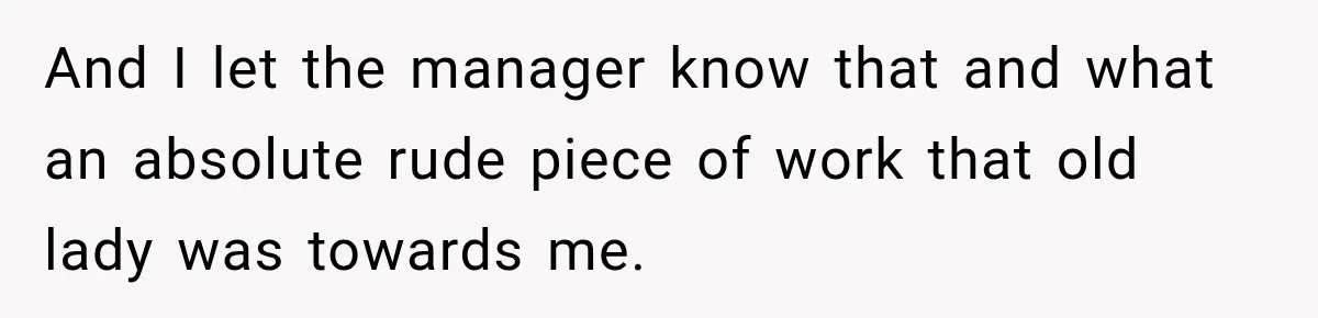 And I let the manager know that and what an absolute rude piece of work that old lady was towards me.