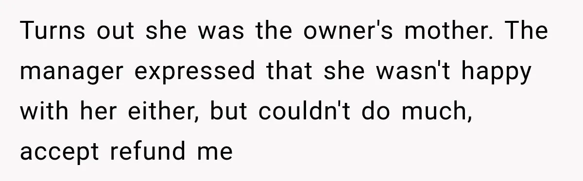 Turns out she was the owner's mother. The manager expressed that she wasn't happy with her either, but couldn't do much, accept refund me