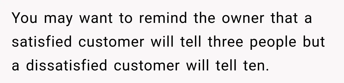 You may want to remind the owner that a satisfied customer will tell three people but a dissatisfied customer will tell ten.