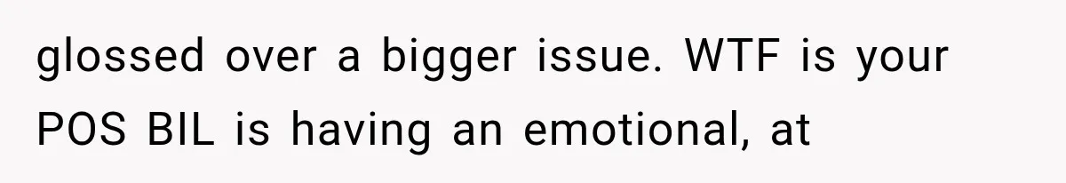 glossed over a bigger issue. WTF is your POS BIL is having an emotional, at