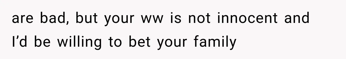 are bad, but your ww is not innocent and I’d be willing to bet your family