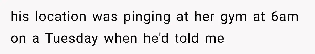 his location was pinging at her gym at 6am on a Tuesday when he'd told me
