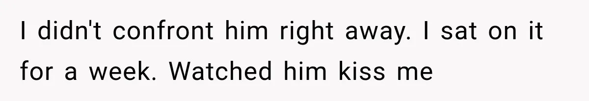 I didn't confront him right away. I sat on it for a week. Watched him kiss me