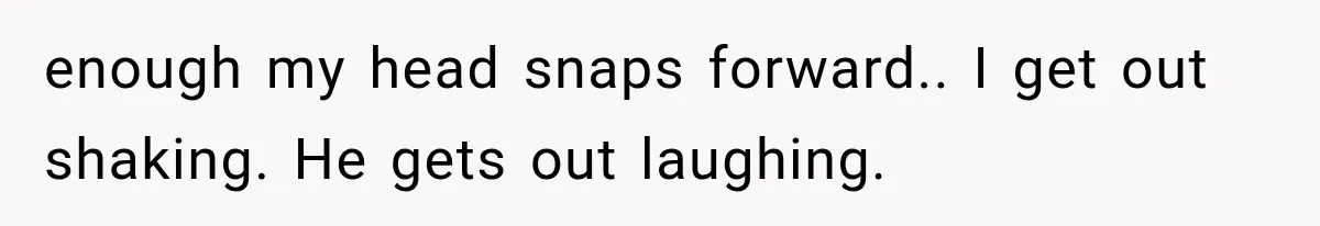 enough my head snaps forward.. I get out shaking. He gets out laughing.