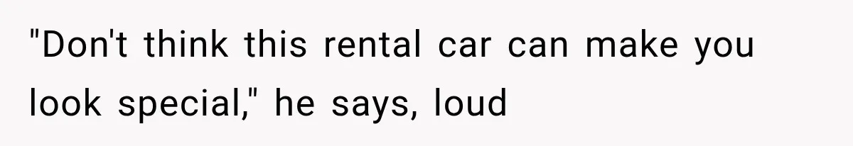 "Don't think this rental car can make you look special," he says, loud