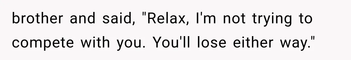 brother and said, "Relax, I'm not trying to compete with you. You'll lose either way."