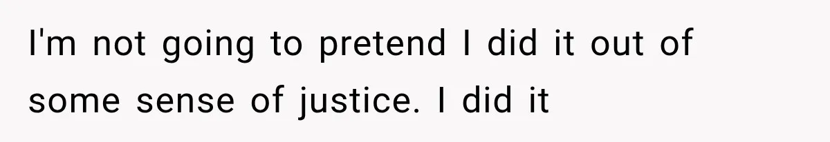 I'm not going to pretend I did it out of some sense of justice. I did it