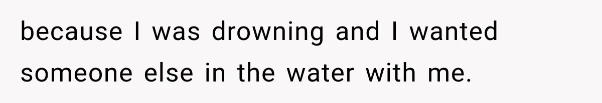 because I was drowning and I wanted someone else in the water with me.