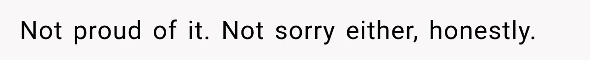 Not proud of it. Not sorry either, honestly.