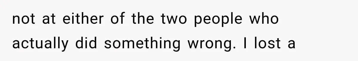 not at either of the two people who actually did something wrong. I lost a