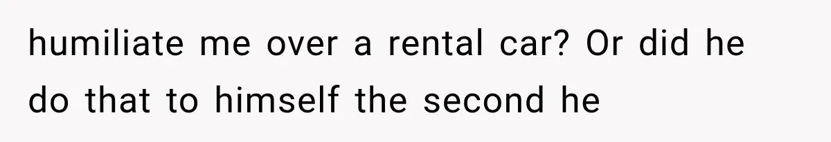 humiliate me over a rental car? Or did he do that to himself the second he