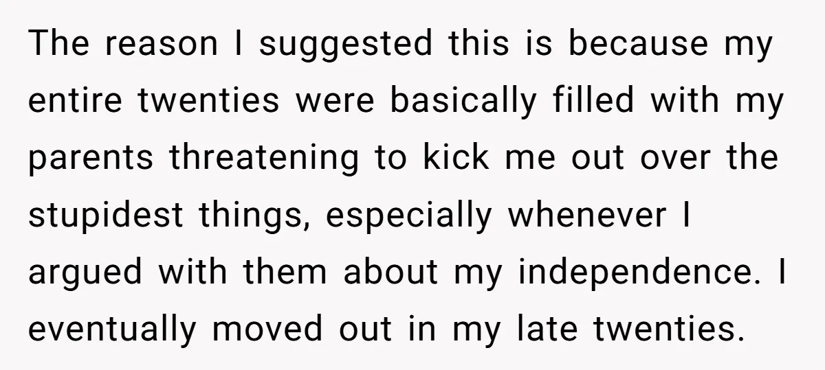 The reason I suggested this is because my entire twenties were basically filled with my parents threatening to kick me out over the stupidest things, especially whenever I argued with...