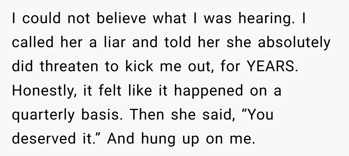 I could not believe what I was hearing. I called her a liar and told her she absolutely did threaten to kick me out, for YEARS. Honestly, it felt like...