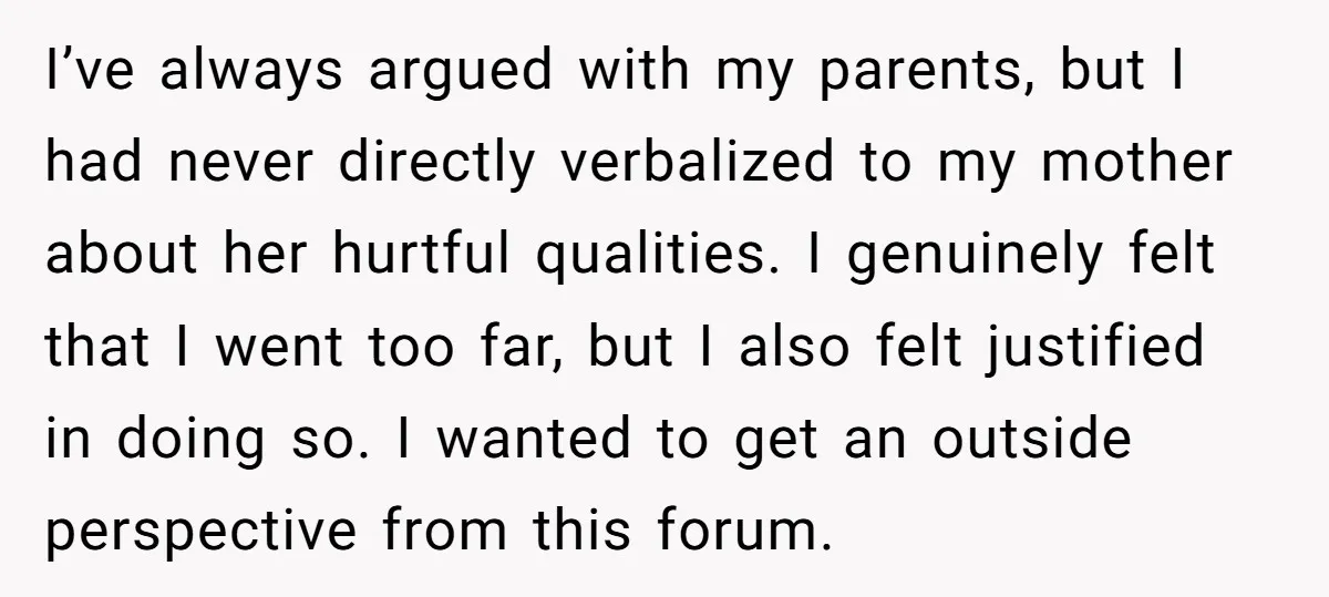 I’ve always argued with my parents, but I had never directly verbalized to my mother about her hurtful qualities. I genuinely felt that I went too far, but I also...