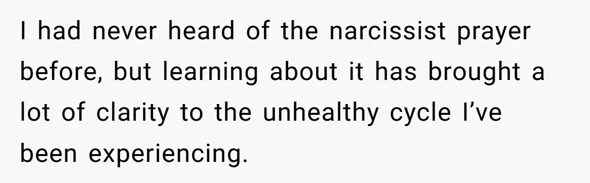 I had never heard of the narcissist prayer before, but learning about it has brought a lot of clarity to the unhealthy cycle I’ve been experiencing.