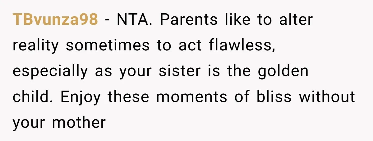 TBvunza98 − NTA. Parents like to alter reality sometimes to act flawless, especially as your sister is the golden child. Enjoy these moments of bliss without your mother