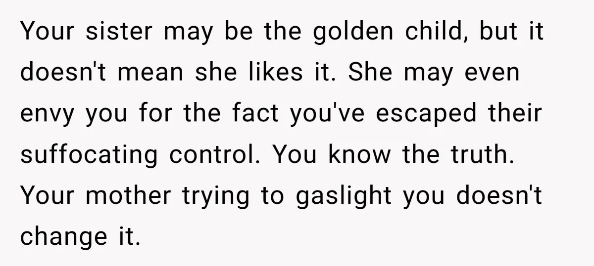 Your sister may be the golden child, but it doesn't mean she likes it. She may even envy you for the fact you've escaped their suffocating control. You know the...