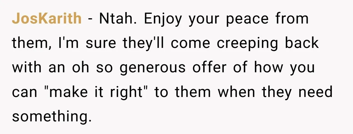JosKarith − Ntah. Enjoy your peace from them, I'm sure they'll come creeping back with an oh so generous offer of how you can "make it right" to them when...