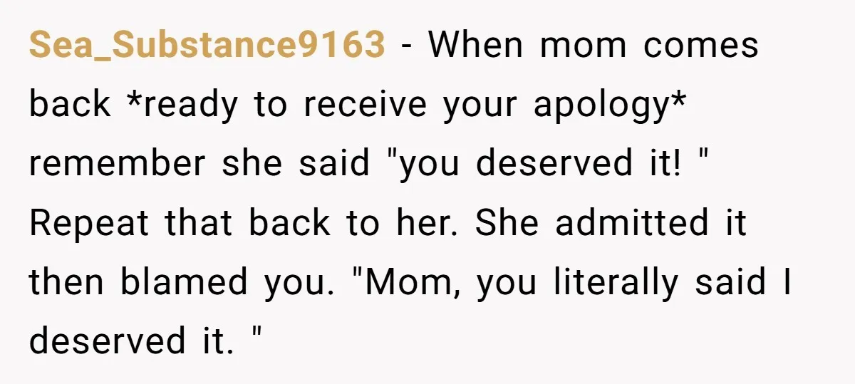 Sea_Substance9163 − When mom comes back *ready to receive your apology* remember she said "you deserved it! " Repeat that back to her. She admitted it then blamed you. "Mom,...