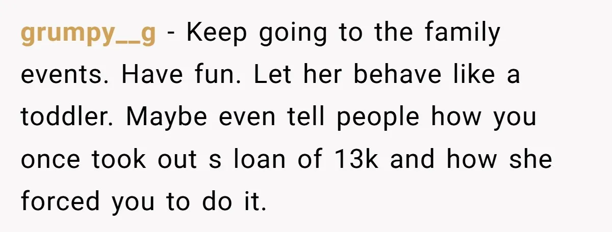 grumpy__g − Keep going to the family events. Have fun. Let her behave like a toddler. Maybe even tell people how you once took out s loan of 13k and...