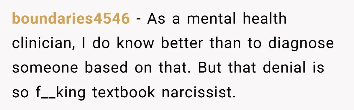 boundaries4546 − As a mental health clinician, I do know better than to diagnose someone based on that. But that denial is so f__king textbook narcissist.