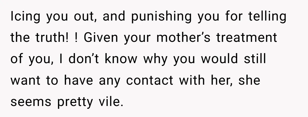 Icing you out, and punishing you for telling the truth! ! Given your mother’s treatment of you, I don’t know why you would still want to have any contact with...