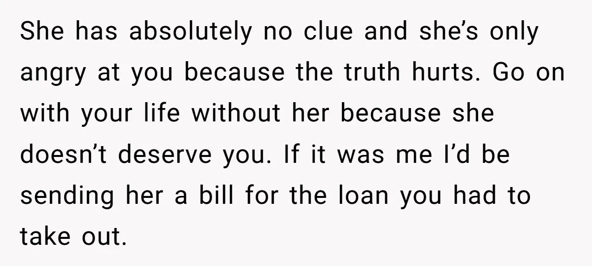 She has absolutely no clue and she’s only angry at you because the truth hurts. Go on with your life without her because she doesn’t deserve you. If it was...