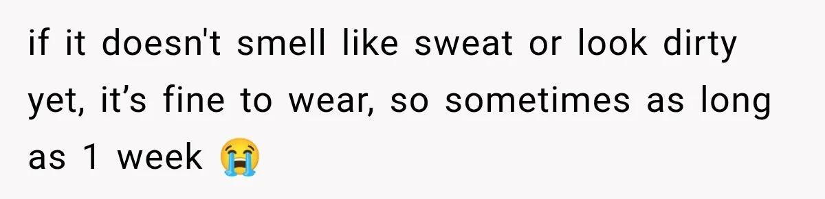 if it doesn't smell like sweat or look dirty yet, it’s fine to wear, so sometimes as long as 1 week 😭