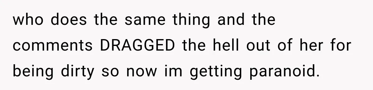 who does the same thing and the comments DRAGGED the hell out of her for being dirty so now im getting paranoid.