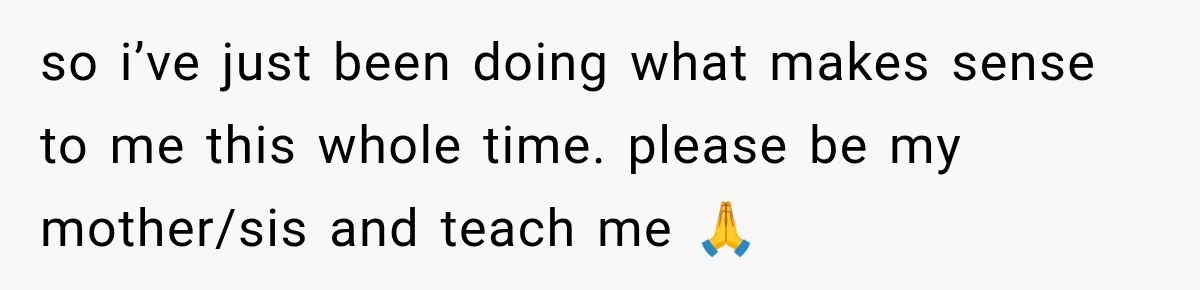 so i’ve just been doing what makes sense to me this whole time. please be my mother/sis and teach me 🙏