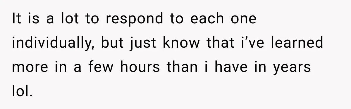 It is a lot to respond to each one individually, but just know that i’ve learned more in a few hours than i have in years lol.