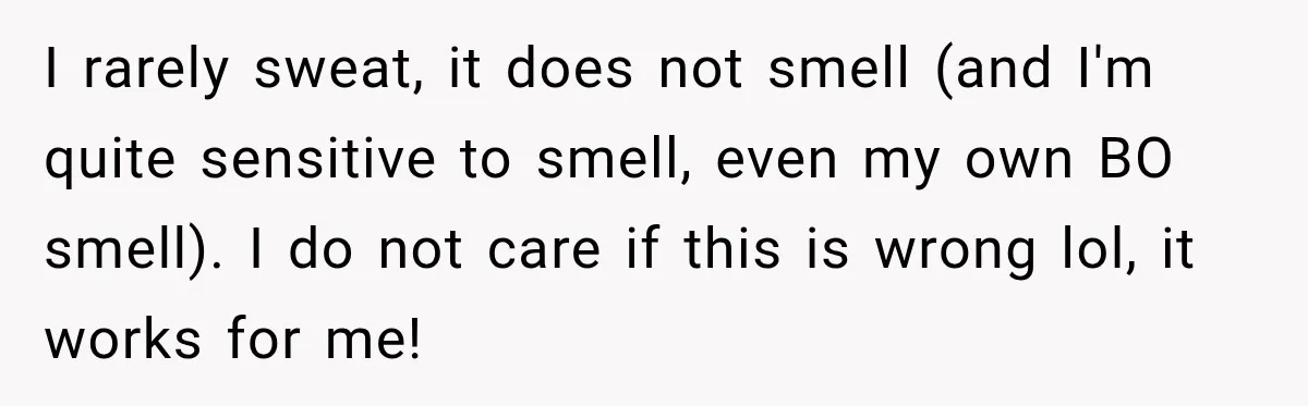 I rarely sweat, it does not smell (and I'm quite sensitive to smell, even my own BO smell). I do not care if this is wrong lol, it works for...